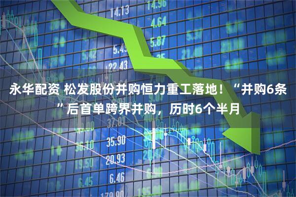 永华配资 松发股份并购恒力重工落地！“并购6条”后首单跨界并购，历时6个半月