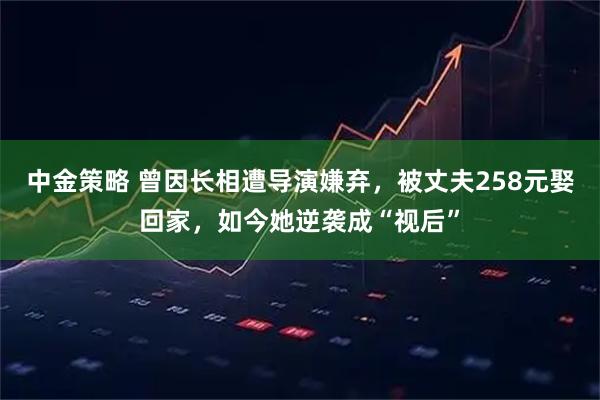 中金策略 曾因长相遭导演嫌弃，被丈夫258元娶回家，如今她逆袭成“视后”