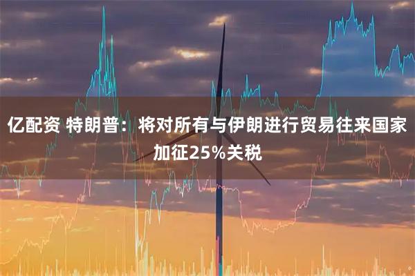 亿配资 特朗普：将对所有与伊朗进行贸易往来国家加征25%关税
