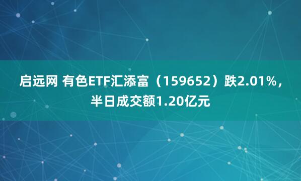 启远网 有色ETF汇添富（159652）跌2.01%，半日成交额1.20亿元