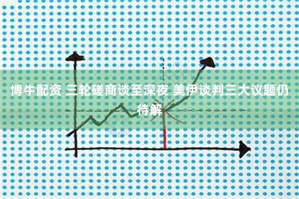 博牛配资 三轮磋商谈至深夜 美伊谈判三大议题仍待解